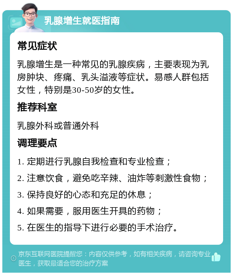 乳腺增生就医指南 常见症状 乳腺增生是一种常见的乳腺疾病，主要表现为乳房肿块、疼痛、乳头溢液等症状。易感人群包括女性，特别是30-50岁的女性。 推荐科室 乳腺外科或普通外科 调理要点 1. 定期进行乳腺自我检查和专业检查； 2. 注意饮食，避免吃辛辣、油炸等刺激性食物； 3. 保持良好的心态和充足的休息； 4. 如果需要，服用医生开具的药物； 5. 在医生的指导下进行必要的手术治疗。