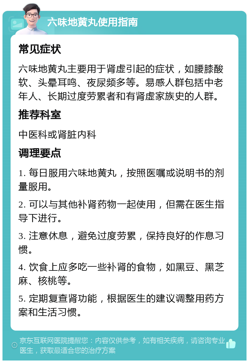 六味地黄丸使用指南 常见症状 六味地黄丸主要用于肾虚引起的症状，如腰膝酸软、头晕耳鸣、夜尿频多等。易感人群包括中老年人、长期过度劳累者和有肾虚家族史的人群。 推荐科室 中医科或肾脏内科 调理要点 1. 每日服用六味地黄丸，按照医嘱或说明书的剂量服用。 2. 可以与其他补肾药物一起使用，但需在医生指导下进行。 3. 注意休息，避免过度劳累，保持良好的作息习惯。 4. 饮食上应多吃一些补肾的食物，如黑豆、黑芝麻、核桃等。 5. 定期复查肾功能，根据医生的建议调整用药方案和生活习惯。