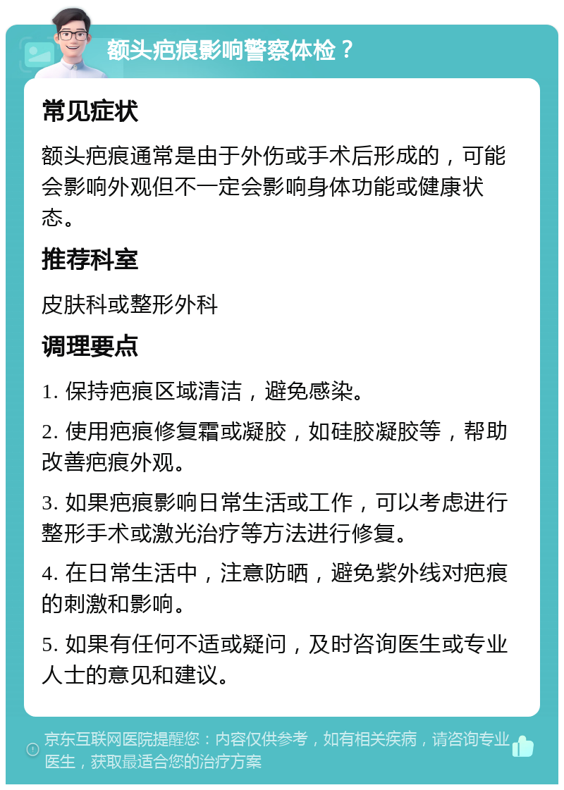 额头疤痕影响警察体检？ 常见症状 额头疤痕通常是由于外伤或手术后形成的，可能会影响外观但不一定会影响身体功能或健康状态。 推荐科室 皮肤科或整形外科 调理要点 1. 保持疤痕区域清洁，避免感染。 2. 使用疤痕修复霜或凝胶，如硅胶凝胶等，帮助改善疤痕外观。 3. 如果疤痕影响日常生活或工作，可以考虑进行整形手术或激光治疗等方法进行修复。 4. 在日常生活中，注意防晒，避免紫外线对疤痕的刺激和影响。 5. 如果有任何不适或疑问，及时咨询医生或专业人士的意见和建议。