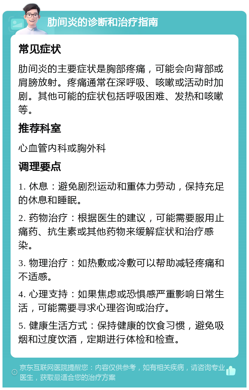 肋间炎的诊断和治疗指南 常见症状 肋间炎的主要症状是胸部疼痛，可能会向背部或肩膀放射。疼痛通常在深呼吸、咳嗽或活动时加剧。其他可能的症状包括呼吸困难、发热和咳嗽等。 推荐科室 心血管内科或胸外科 调理要点 1. 休息：避免剧烈运动和重体力劳动，保持充足的休息和睡眠。 2. 药物治疗：根据医生的建议，可能需要服用止痛药、抗生素或其他药物来缓解症状和治疗感染。 3. 物理治疗：如热敷或冷敷可以帮助减轻疼痛和不适感。 4. 心理支持：如果焦虑或恐惧感严重影响日常生活，可能需要寻求心理咨询或治疗。 5. 健康生活方式：保持健康的饮食习惯，避免吸烟和过度饮酒，定期进行体检和检查。