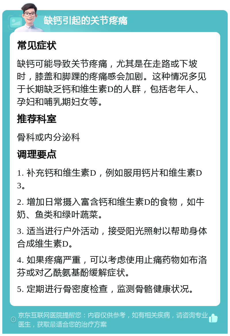 缺钙引起的关节疼痛 常见症状 缺钙可能导致关节疼痛，尤其是在走路或下坡时，膝盖和脚踝的疼痛感会加剧。这种情况多见于长期缺乏钙和维生素D的人群，包括老年人、孕妇和哺乳期妇女等。 推荐科室 骨科或内分泌科 调理要点 1. 补充钙和维生素D，例如服用钙片和维生素D3。 2. 增加日常摄入富含钙和维生素D的食物，如牛奶、鱼类和绿叶蔬菜。 3. 适当进行户外活动，接受阳光照射以帮助身体合成维生素D。 4. 如果疼痛严重，可以考虑使用止痛药物如布洛芬或对乙酰氨基酚缓解症状。 5. 定期进行骨密度检查，监测骨骼健康状况。