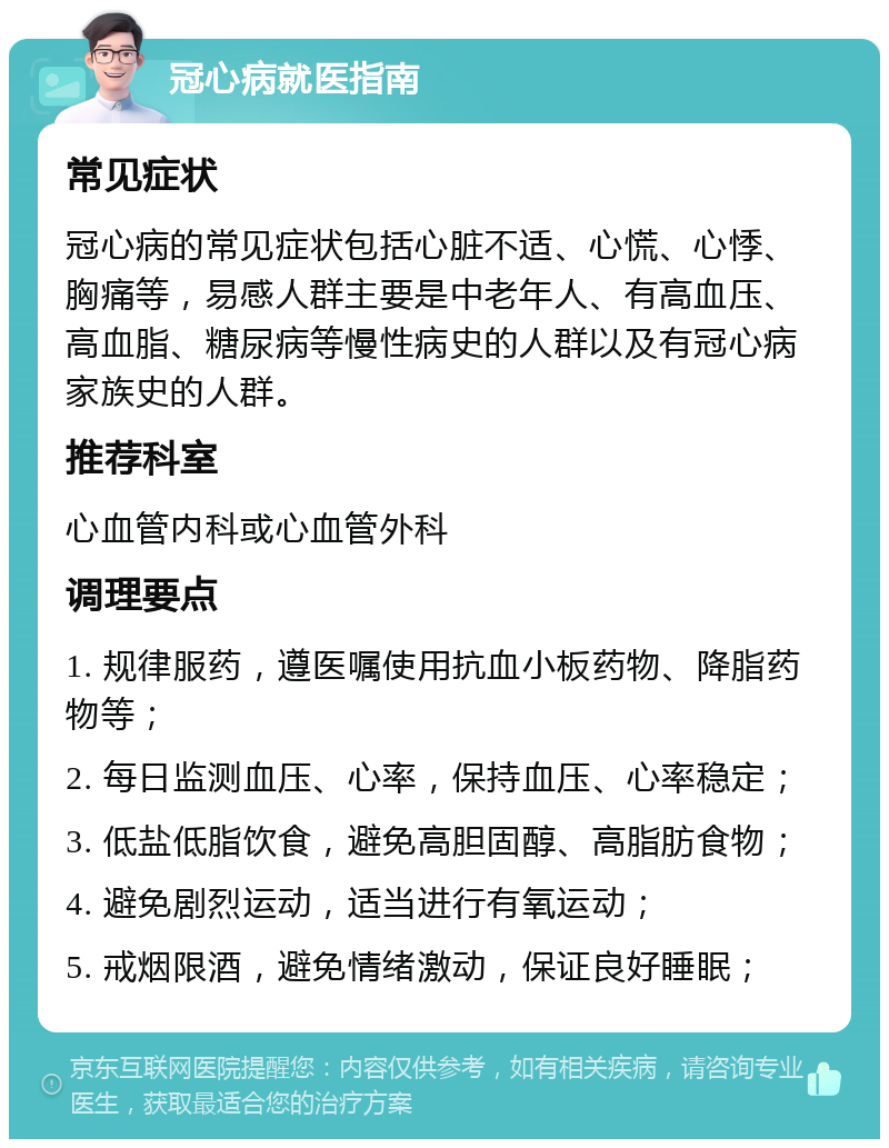 冠心病就医指南 常见症状 冠心病的常见症状包括心脏不适、心慌、心悸、胸痛等，易感人群主要是中老年人、有高血压、高血脂、糖尿病等慢性病史的人群以及有冠心病家族史的人群。 推荐科室 心血管内科或心血管外科 调理要点 1. 规律服药，遵医嘱使用抗血小板药物、降脂药物等； 2. 每日监测血压、心率，保持血压、心率稳定； 3. 低盐低脂饮食，避免高胆固醇、高脂肪食物； 4. 避免剧烈运动，适当进行有氧运动； 5. 戒烟限酒，避免情绪激动，保证良好睡眠；