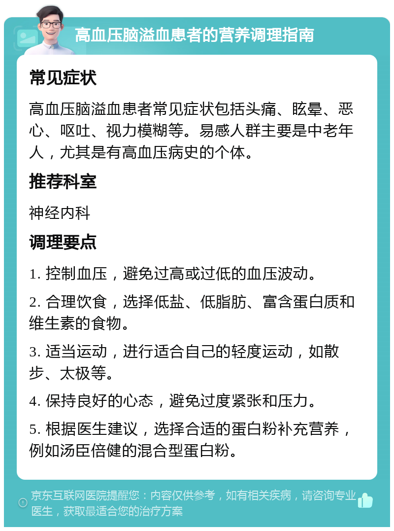 高血压脑溢血患者的营养调理指南 常见症状 高血压脑溢血患者常见症状包括头痛、眩晕、恶心、呕吐、视力模糊等。易感人群主要是中老年人，尤其是有高血压病史的个体。 推荐科室 神经内科 调理要点 1. 控制血压，避免过高或过低的血压波动。 2. 合理饮食，选择低盐、低脂肪、富含蛋白质和维生素的食物。 3. 适当运动，进行适合自己的轻度运动，如散步、太极等。 4. 保持良好的心态，避免过度紧张和压力。 5. 根据医生建议，选择合适的蛋白粉补充营养，例如汤臣倍健的混合型蛋白粉。