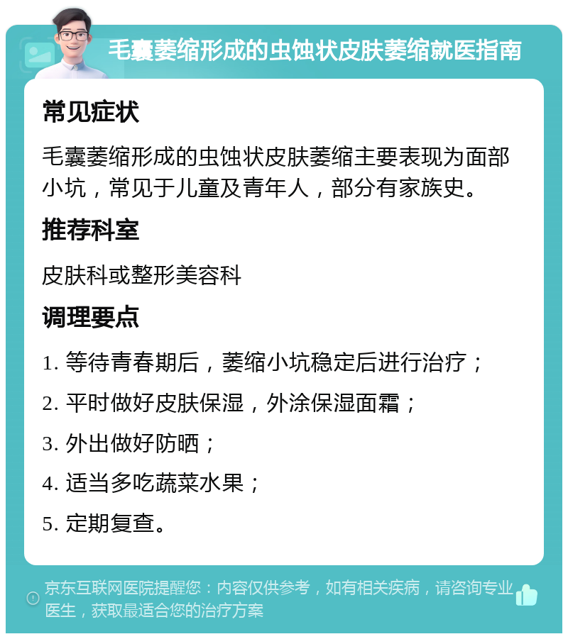 毛囊萎缩形成的虫蚀状皮肤萎缩就医指南 常见症状 毛囊萎缩形成的虫蚀状皮肤萎缩主要表现为面部小坑，常见于儿童及青年人，部分有家族史。 推荐科室 皮肤科或整形美容科 调理要点 1. 等待青春期后，萎缩小坑稳定后进行治疗； 2. 平时做好皮肤保湿，外涂保湿面霜； 3. 外出做好防晒； 4. 适当多吃蔬菜水果； 5. 定期复查。