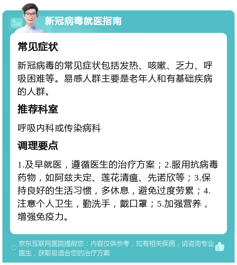 新冠病毒就医指南 常见症状 新冠病毒的常见症状包括发热、咳嗽、乏力、呼吸困难等。易感人群主要是老年人和有基础疾病的人群。 推荐科室 呼吸内科或传染病科 调理要点 1.及早就医，遵循医生的治疗方案；2.服用抗病毒药物，如阿兹夫定、莲花清瘟、先诺欣等；3.保持良好的生活习惯，多休息，避免过度劳累；4.注意个人卫生，勤洗手，戴口罩；5.加强营养，增强免疫力。