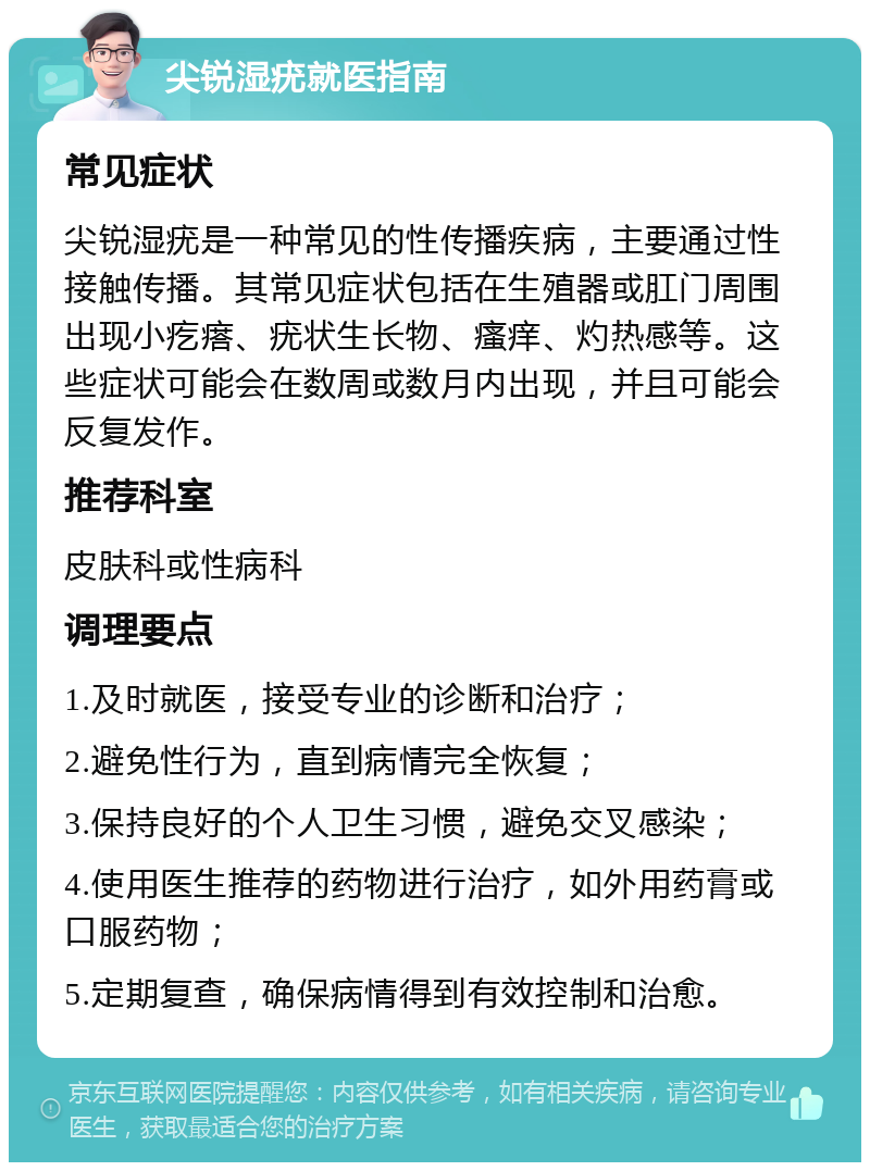 尖锐湿疣就医指南 常见症状 尖锐湿疣是一种常见的性传播疾病，主要通过性接触传播。其常见症状包括在生殖器或肛门周围出现小疙瘩、疣状生长物、瘙痒、灼热感等。这些症状可能会在数周或数月内出现，并且可能会反复发作。 推荐科室 皮肤科或性病科 调理要点 1.及时就医，接受专业的诊断和治疗； 2.避免性行为，直到病情完全恢复； 3.保持良好的个人卫生习惯，避免交叉感染； 4.使用医生推荐的药物进行治疗，如外用药膏或口服药物； 5.定期复查，确保病情得到有效控制和治愈。