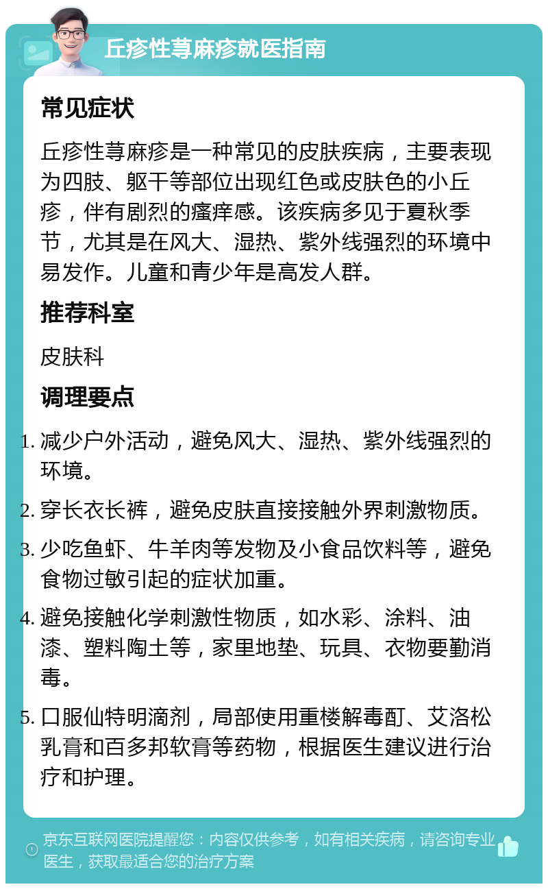 丘疹性荨麻疹就医指南 常见症状 丘疹性荨麻疹是一种常见的皮肤疾病，主要表现为四肢、躯干等部位出现红色或皮肤色的小丘疹，伴有剧烈的瘙痒感。该疾病多见于夏秋季节，尤其是在风大、湿热、紫外线强烈的环境中易发作。儿童和青少年是高发人群。 推荐科室 皮肤科 调理要点 减少户外活动，避免风大、湿热、紫外线强烈的环境。 穿长衣长裤，避免皮肤直接接触外界刺激物质。 少吃鱼虾、牛羊肉等发物及小食品饮料等，避免食物过敏引起的症状加重。 避免接触化学刺激性物质，如水彩、涂料、油漆、塑料陶土等，家里地垫、玩具、衣物要勤消毒。 口服仙特明滴剂，局部使用重楼解毒酊、艾洛松乳膏和百多邦软膏等药物，根据医生建议进行治疗和护理。