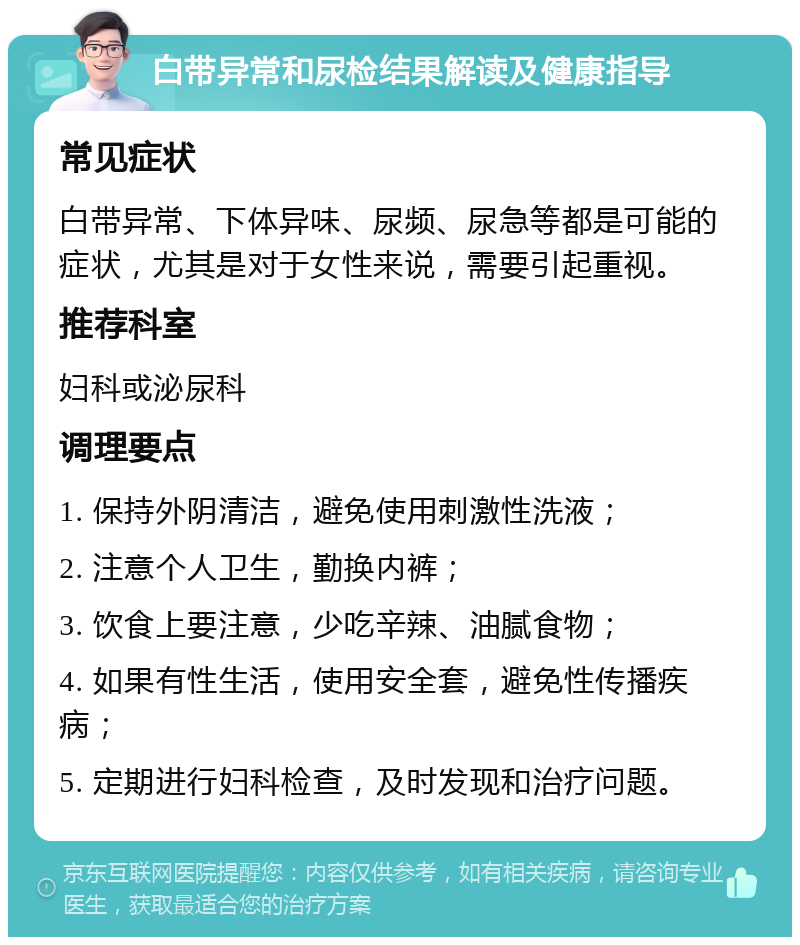 白带异常和尿检结果解读及健康指导 常见症状 白带异常、下体异味、尿频、尿急等都是可能的症状，尤其是对于女性来说，需要引起重视。 推荐科室 妇科或泌尿科 调理要点 1. 保持外阴清洁，避免使用刺激性洗液； 2. 注意个人卫生，勤换内裤； 3. 饮食上要注意，少吃辛辣、油腻食物； 4. 如果有性生活，使用安全套，避免性传播疾病； 5. 定期进行妇科检查，及时发现和治疗问题。