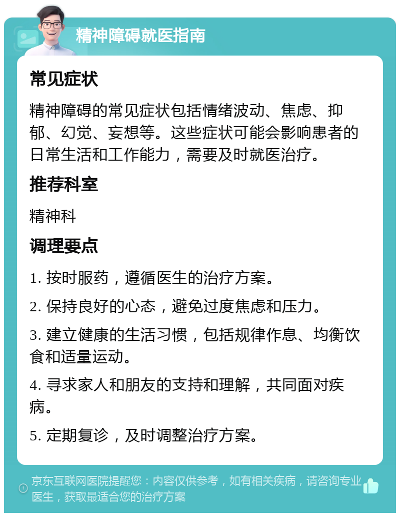 精神障碍就医指南 常见症状 精神障碍的常见症状包括情绪波动、焦虑、抑郁、幻觉、妄想等。这些症状可能会影响患者的日常生活和工作能力，需要及时就医治疗。 推荐科室 精神科 调理要点 1. 按时服药，遵循医生的治疗方案。 2. 保持良好的心态，避免过度焦虑和压力。 3. 建立健康的生活习惯，包括规律作息、均衡饮食和适量运动。 4. 寻求家人和朋友的支持和理解，共同面对疾病。 5. 定期复诊，及时调整治疗方案。