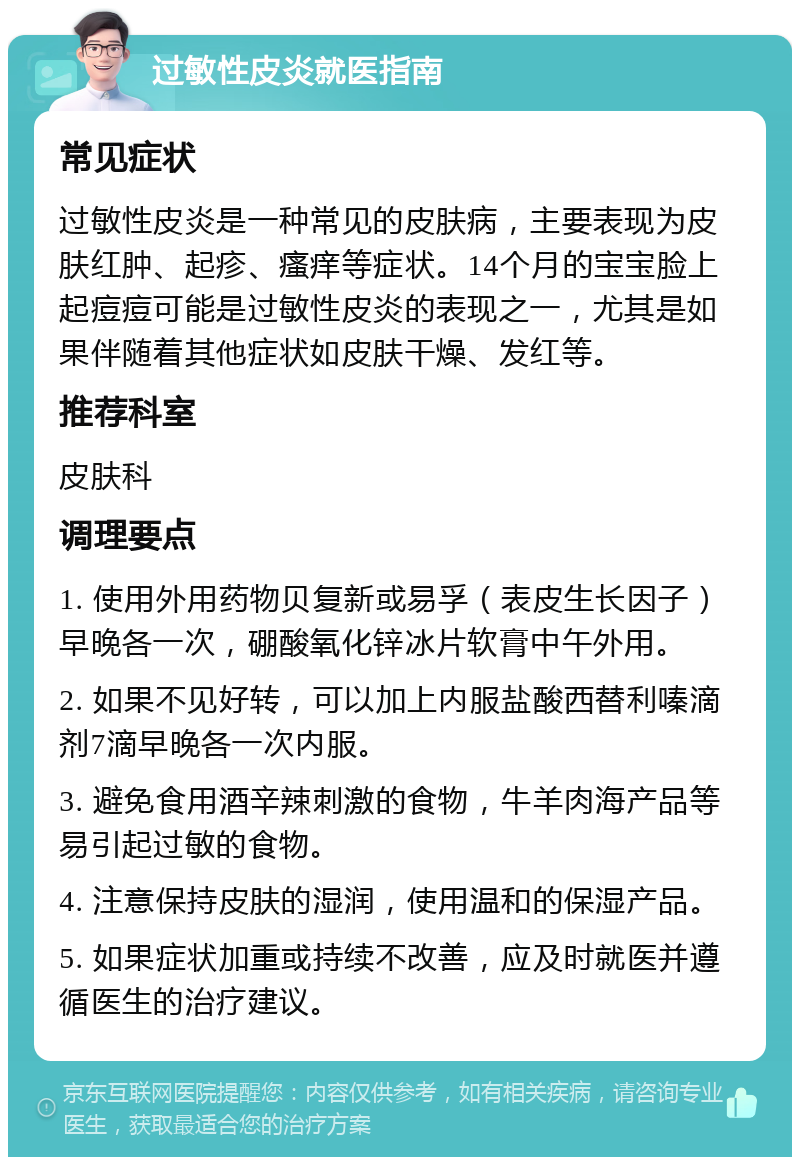 过敏性皮炎就医指南 常见症状 过敏性皮炎是一种常见的皮肤病，主要表现为皮肤红肿、起疹、瘙痒等症状。14个月的宝宝脸上起痘痘可能是过敏性皮炎的表现之一，尤其是如果伴随着其他症状如皮肤干燥、发红等。 推荐科室 皮肤科 调理要点 1. 使用外用药物贝复新或易孚（表皮生长因子）早晚各一次，硼酸氧化锌冰片软膏中午外用。 2. 如果不见好转，可以加上内服盐酸西替利嗪滴剂7滴早晚各一次内服。 3. 避免食用酒辛辣刺激的食物，牛羊肉海产品等易引起过敏的食物。 4. 注意保持皮肤的湿润，使用温和的保湿产品。 5. 如果症状加重或持续不改善，应及时就医并遵循医生的治疗建议。