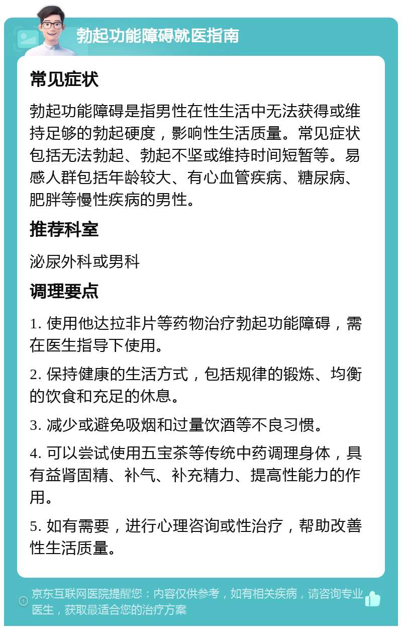 勃起功能障碍就医指南 常见症状 勃起功能障碍是指男性在性生活中无法获得或维持足够的勃起硬度，影响性生活质量。常见症状包括无法勃起、勃起不坚或维持时间短暂等。易感人群包括年龄较大、有心血管疾病、糖尿病、肥胖等慢性疾病的男性。 推荐科室 泌尿外科或男科 调理要点 1. 使用他达拉非片等药物治疗勃起功能障碍，需在医生指导下使用。 2. 保持健康的生活方式，包括规律的锻炼、均衡的饮食和充足的休息。 3. 减少或避免吸烟和过量饮酒等不良习惯。 4. 可以尝试使用五宝茶等传统中药调理身体，具有益肾固精、补气、补充精力、提高性能力的作用。 5. 如有需要，进行心理咨询或性治疗，帮助改善性生活质量。