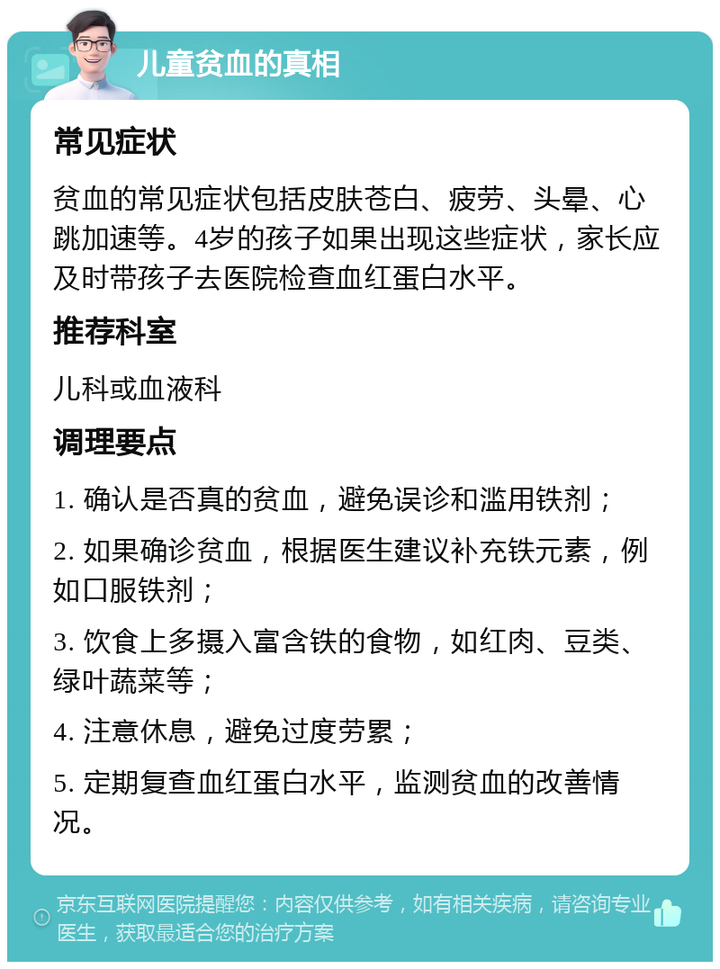 儿童贫血的真相 常见症状 贫血的常见症状包括皮肤苍白、疲劳、头晕、心跳加速等。4岁的孩子如果出现这些症状，家长应及时带孩子去医院检查血红蛋白水平。 推荐科室 儿科或血液科 调理要点 1. 确认是否真的贫血，避免误诊和滥用铁剂； 2. 如果确诊贫血，根据医生建议补充铁元素，例如口服铁剂； 3. 饮食上多摄入富含铁的食物，如红肉、豆类、绿叶蔬菜等； 4. 注意休息，避免过度劳累； 5. 定期复查血红蛋白水平，监测贫血的改善情况。