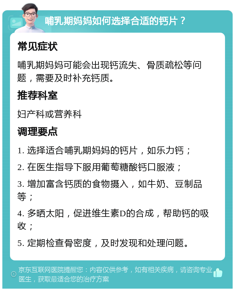 哺乳期妈妈如何选择合适的钙片？ 常见症状 哺乳期妈妈可能会出现钙流失、骨质疏松等问题，需要及时补充钙质。 推荐科室 妇产科或营养科 调理要点 1. 选择适合哺乳期妈妈的钙片，如乐力钙； 2. 在医生指导下服用葡萄糖酸钙口服液； 3. 增加富含钙质的食物摄入，如牛奶、豆制品等； 4. 多晒太阳，促进维生素D的合成，帮助钙的吸收； 5. 定期检查骨密度，及时发现和处理问题。