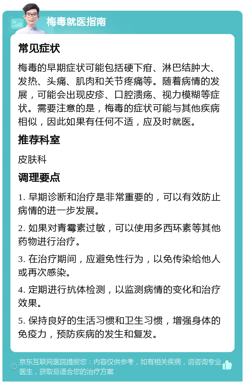 梅毒就医指南 常见症状 梅毒的早期症状可能包括硬下疳、淋巴结肿大、发热、头痛、肌肉和关节疼痛等。随着病情的发展，可能会出现皮疹、口腔溃疡、视力模糊等症状。需要注意的是，梅毒的症状可能与其他疾病相似，因此如果有任何不适，应及时就医。 推荐科室 皮肤科 调理要点 1. 早期诊断和治疗是非常重要的，可以有效防止病情的进一步发展。 2. 如果对青霉素过敏，可以使用多西环素等其他药物进行治疗。 3. 在治疗期间，应避免性行为，以免传染给他人或再次感染。 4. 定期进行抗体检测，以监测病情的变化和治疗效果。 5. 保持良好的生活习惯和卫生习惯，增强身体的免疫力，预防疾病的发生和复发。