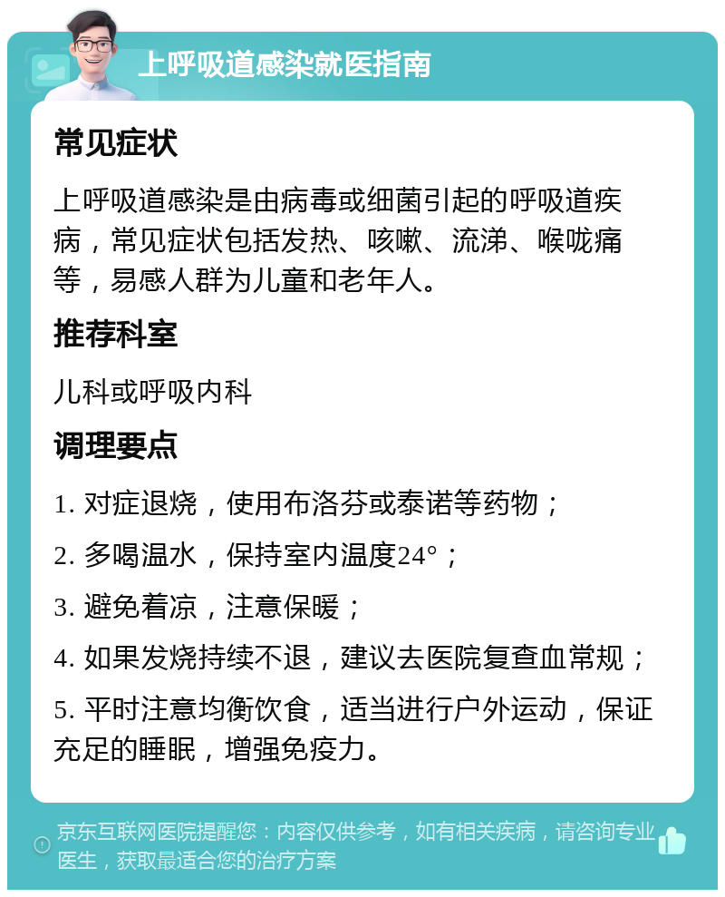 上呼吸道感染就医指南 常见症状 上呼吸道感染是由病毒或细菌引起的呼吸道疾病，常见症状包括发热、咳嗽、流涕、喉咙痛等，易感人群为儿童和老年人。 推荐科室 儿科或呼吸内科 调理要点 1. 对症退烧，使用布洛芬或泰诺等药物； 2. 多喝温水，保持室内温度24°； 3. 避免着凉，注意保暖； 4. 如果发烧持续不退，建议去医院复查血常规； 5. 平时注意均衡饮食，适当进行户外运动，保证充足的睡眠，增强免疫力。