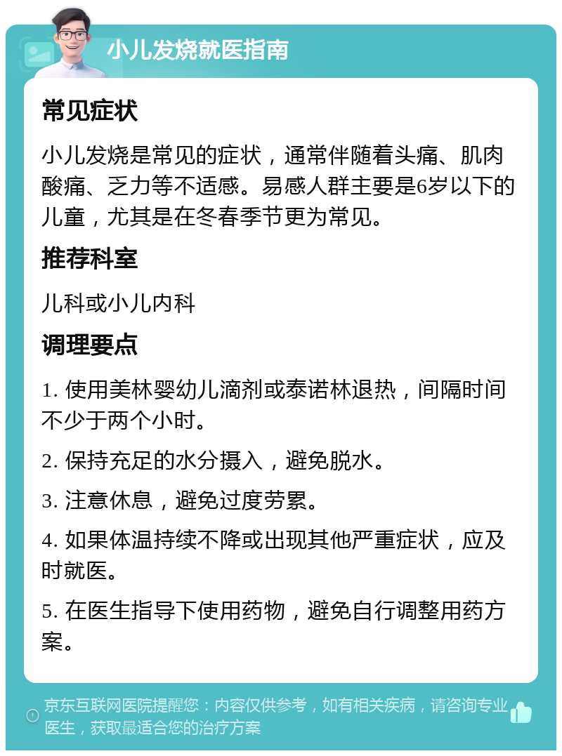 小儿发烧就医指南 常见症状 小儿发烧是常见的症状，通常伴随着头痛、肌肉酸痛、乏力等不适感。易感人群主要是6岁以下的儿童，尤其是在冬春季节更为常见。 推荐科室 儿科或小儿内科 调理要点 1. 使用美林婴幼儿滴剂或泰诺林退热，间隔时间不少于两个小时。 2. 保持充足的水分摄入，避免脱水。 3. 注意休息，避免过度劳累。 4. 如果体温持续不降或出现其他严重症状，应及时就医。 5. 在医生指导下使用药物，避免自行调整用药方案。