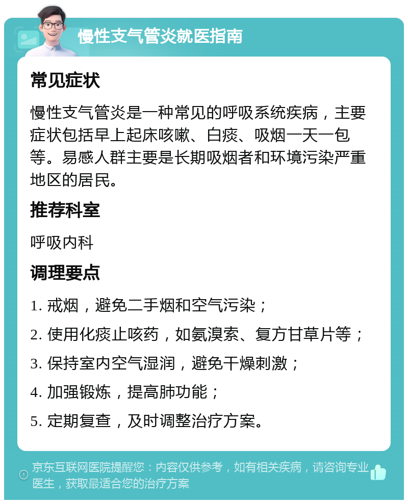 慢性支气管炎就医指南 常见症状 慢性支气管炎是一种常见的呼吸系统疾病，主要症状包括早上起床咳嗽、白痰、吸烟一天一包等。易感人群主要是长期吸烟者和环境污染严重地区的居民。 推荐科室 呼吸内科 调理要点 1. 戒烟，避免二手烟和空气污染； 2. 使用化痰止咳药，如氨溴索、复方甘草片等； 3. 保持室内空气湿润，避免干燥刺激； 4. 加强锻炼，提高肺功能； 5. 定期复查，及时调整治疗方案。