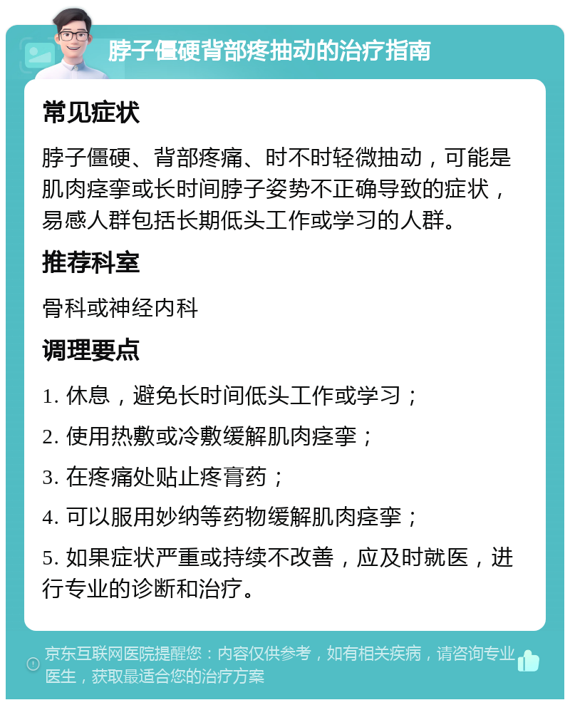 脖子僵硬背部疼抽动的治疗指南 常见症状 脖子僵硬、背部疼痛、时不时轻微抽动，可能是肌肉痉挛或长时间脖子姿势不正确导致的症状，易感人群包括长期低头工作或学习的人群。 推荐科室 骨科或神经内科 调理要点 1. 休息，避免长时间低头工作或学习； 2. 使用热敷或冷敷缓解肌肉痉挛； 3. 在疼痛处贴止疼膏药； 4. 可以服用妙纳等药物缓解肌肉痉挛； 5. 如果症状严重或持续不改善，应及时就医，进行专业的诊断和治疗。