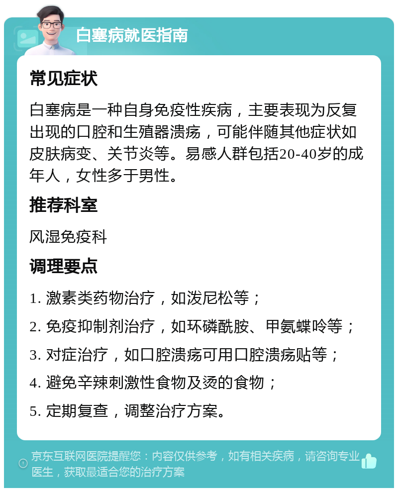 白塞病就医指南 常见症状 白塞病是一种自身免疫性疾病，主要表现为反复出现的口腔和生殖器溃疡，可能伴随其他症状如皮肤病变、关节炎等。易感人群包括20-40岁的成年人，女性多于男性。 推荐科室 风湿免疫科 调理要点 1. 激素类药物治疗，如泼尼松等； 2. 免疫抑制剂治疗，如环磷酰胺、甲氨蝶呤等； 3. 对症治疗，如口腔溃疡可用口腔溃疡贴等； 4. 避免辛辣刺激性食物及烫的食物； 5. 定期复查，调整治疗方案。