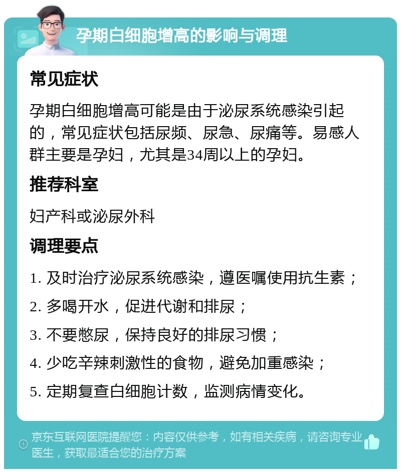 孕期白细胞增高的影响与调理 常见症状 孕期白细胞增高可能是由于泌尿系统感染引起的，常见症状包括尿频、尿急、尿痛等。易感人群主要是孕妇，尤其是34周以上的孕妇。 推荐科室 妇产科或泌尿外科 调理要点 1. 及时治疗泌尿系统感染，遵医嘱使用抗生素； 2. 多喝开水，促进代谢和排尿； 3. 不要憋尿，保持良好的排尿习惯； 4. 少吃辛辣刺激性的食物，避免加重感染； 5. 定期复查白细胞计数，监测病情变化。