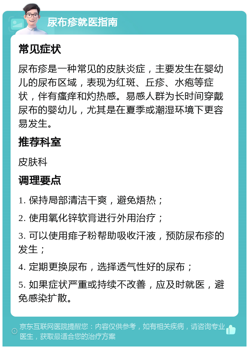 尿布疹就医指南 常见症状 尿布疹是一种常见的皮肤炎症，主要发生在婴幼儿的尿布区域，表现为红斑、丘疹、水疱等症状，伴有瘙痒和灼热感。易感人群为长时间穿戴尿布的婴幼儿，尤其是在夏季或潮湿环境下更容易发生。 推荐科室 皮肤科 调理要点 1. 保持局部清洁干爽，避免焐热； 2. 使用氧化锌软膏进行外用治疗； 3. 可以使用痱子粉帮助吸收汗液，预防尿布疹的发生； 4. 定期更换尿布，选择透气性好的尿布； 5. 如果症状严重或持续不改善，应及时就医，避免感染扩散。