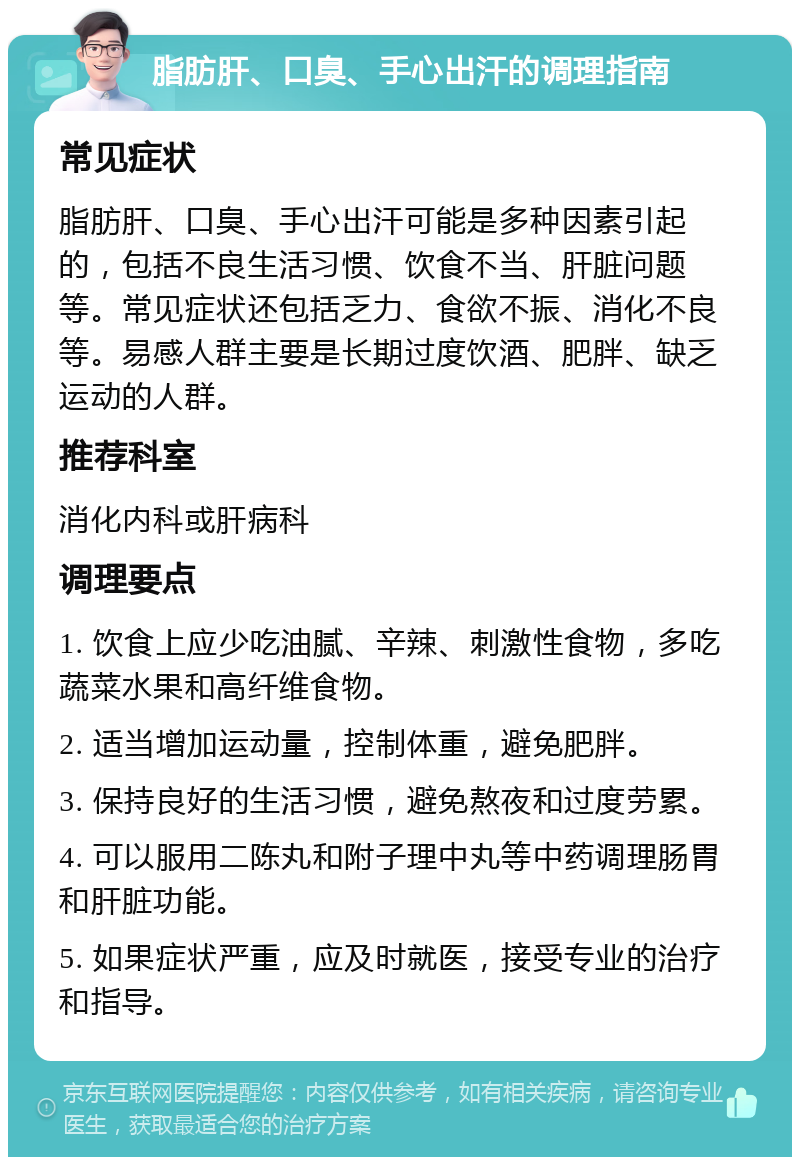 脂肪肝、口臭、手心出汗的调理指南 常见症状 脂肪肝、口臭、手心出汗可能是多种因素引起的，包括不良生活习惯、饮食不当、肝脏问题等。常见症状还包括乏力、食欲不振、消化不良等。易感人群主要是长期过度饮酒、肥胖、缺乏运动的人群。 推荐科室 消化内科或肝病科 调理要点 1. 饮食上应少吃油腻、辛辣、刺激性食物，多吃蔬菜水果和高纤维食物。 2. 适当增加运动量，控制体重，避免肥胖。 3. 保持良好的生活习惯，避免熬夜和过度劳累。 4. 可以服用二陈丸和附子理中丸等中药调理肠胃和肝脏功能。 5. 如果症状严重，应及时就医，接受专业的治疗和指导。