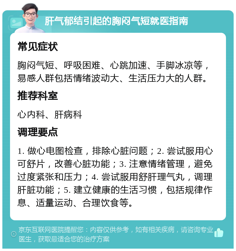 肝气郁结引起的胸闷气短就医指南 常见症状 胸闷气短、呼吸困难、心跳加速、手脚冰凉等，易感人群包括情绪波动大、生活压力大的人群。 推荐科室 心内科、肝病科 调理要点 1. 做心电图检查，排除心脏问题；2. 尝试服用心可舒片，改善心脏功能；3. 注意情绪管理，避免过度紧张和压力；4. 尝试服用舒肝理气丸，调理肝脏功能；5. 建立健康的生活习惯，包括规律作息、适量运动、合理饮食等。