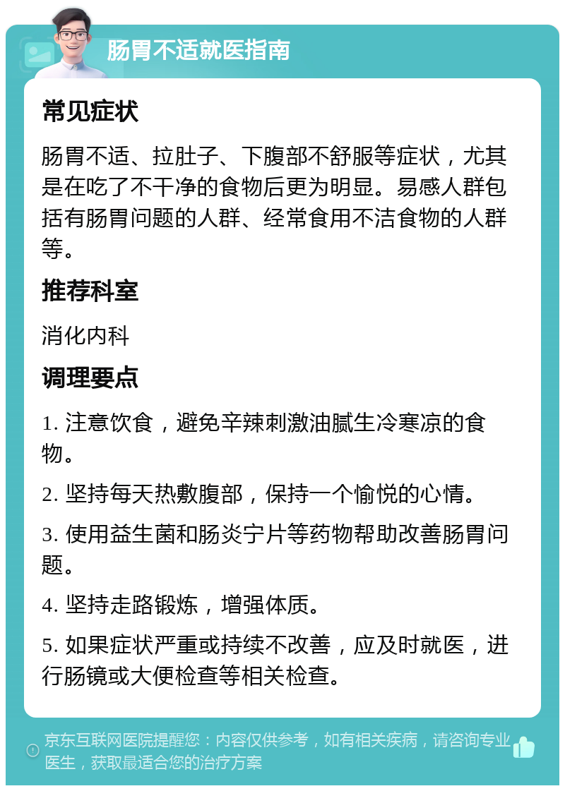 肠胃不适就医指南 常见症状 肠胃不适、拉肚子、下腹部不舒服等症状，尤其是在吃了不干净的食物后更为明显。易感人群包括有肠胃问题的人群、经常食用不洁食物的人群等。 推荐科室 消化内科 调理要点 1. 注意饮食，避免辛辣刺激油腻生冷寒凉的食物。 2. 坚持每天热敷腹部，保持一个愉悦的心情。 3. 使用益生菌和肠炎宁片等药物帮助改善肠胃问题。 4. 坚持走路锻炼，增强体质。 5. 如果症状严重或持续不改善，应及时就医，进行肠镜或大便检查等相关检查。