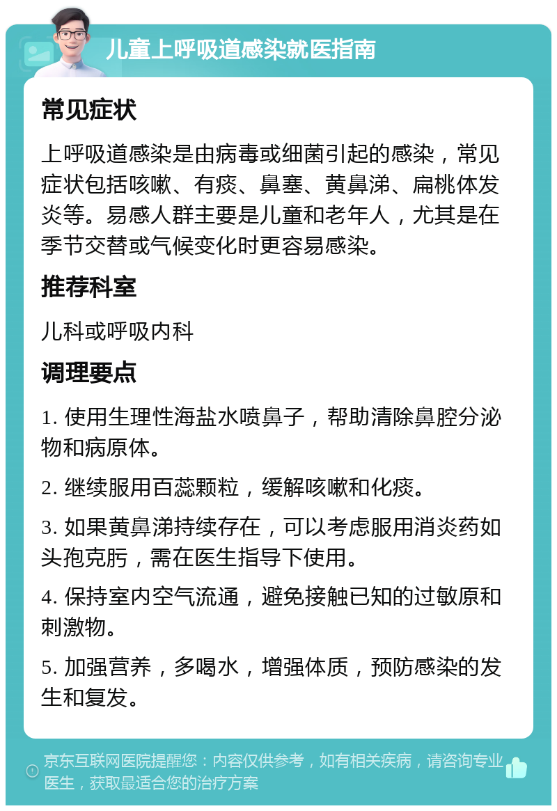 儿童上呼吸道感染就医指南 常见症状 上呼吸道感染是由病毒或细菌引起的感染，常见症状包括咳嗽、有痰、鼻塞、黄鼻涕、扁桃体发炎等。易感人群主要是儿童和老年人，尤其是在季节交替或气候变化时更容易感染。 推荐科室 儿科或呼吸内科 调理要点 1. 使用生理性海盐水喷鼻子，帮助清除鼻腔分泌物和病原体。 2. 继续服用百蕊颗粒，缓解咳嗽和化痰。 3. 如果黄鼻涕持续存在，可以考虑服用消炎药如头孢克肟，需在医生指导下使用。 4. 保持室内空气流通，避免接触已知的过敏原和刺激物。 5. 加强营养，多喝水，增强体质，预防感染的发生和复发。