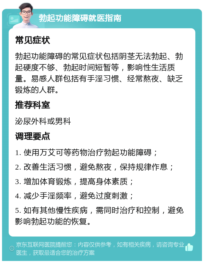 勃起功能障碍就医指南 常见症状 勃起功能障碍的常见症状包括阴茎无法勃起、勃起硬度不够、勃起时间短暂等，影响性生活质量。易感人群包括有手淫习惯、经常熬夜、缺乏锻炼的人群。 推荐科室 泌尿外科或男科 调理要点 1. 使用万艾可等药物治疗勃起功能障碍； 2. 改善生活习惯，避免熬夜，保持规律作息； 3. 增加体育锻炼，提高身体素质； 4. 减少手淫频率，避免过度刺激； 5. 如有其他慢性疾病，需同时治疗和控制，避免影响勃起功能的恢复。