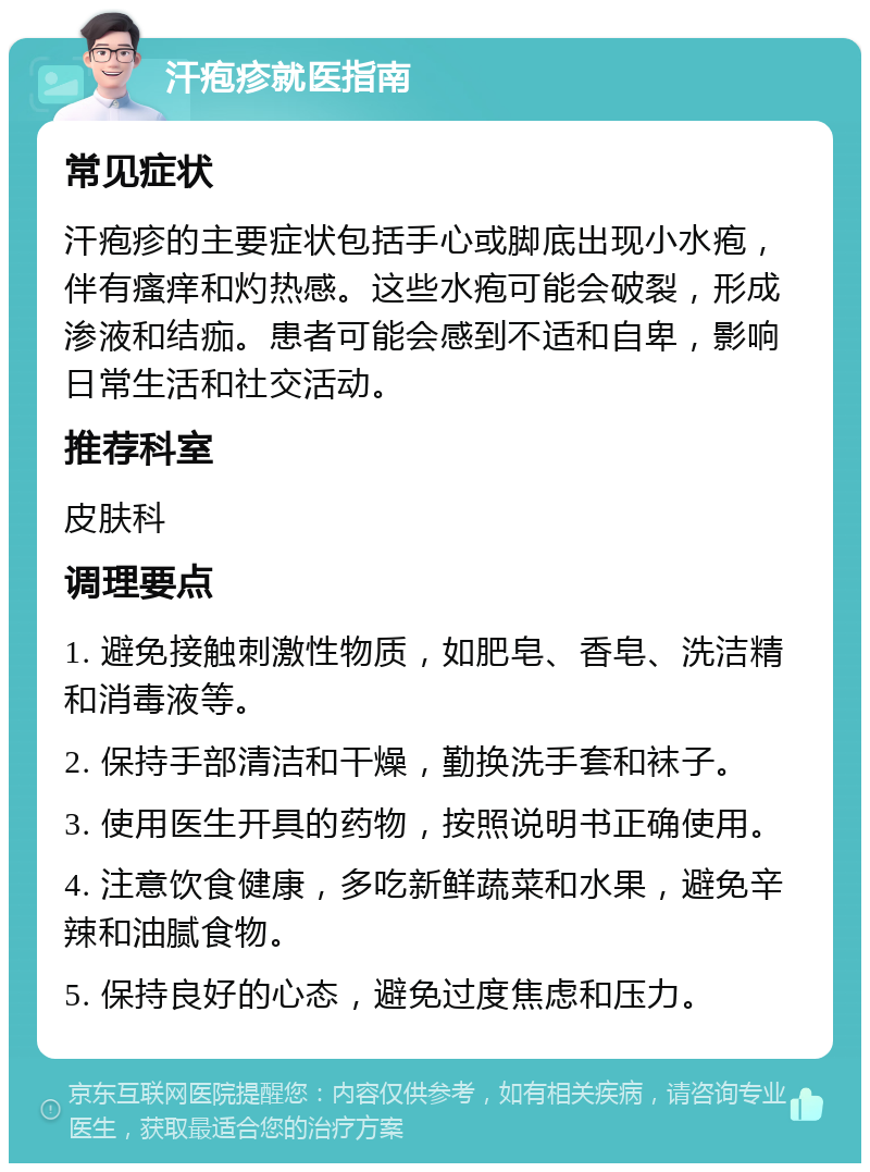 汗疱疹就医指南 常见症状 汗疱疹的主要症状包括手心或脚底出现小水疱，伴有瘙痒和灼热感。这些水疱可能会破裂，形成渗液和结痂。患者可能会感到不适和自卑，影响日常生活和社交活动。 推荐科室 皮肤科 调理要点 1. 避免接触刺激性物质，如肥皂、香皂、洗洁精和消毒液等。 2. 保持手部清洁和干燥，勤换洗手套和袜子。 3. 使用医生开具的药物，按照说明书正确使用。 4. 注意饮食健康，多吃新鲜蔬菜和水果，避免辛辣和油腻食物。 5. 保持良好的心态，避免过度焦虑和压力。