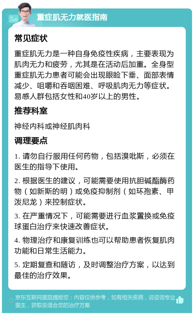 重症肌无力就医指南 常见症状 重症肌无力是一种自身免疫性疾病，主要表现为肌肉无力和疲劳，尤其是在活动后加重。全身型重症肌无力患者可能会出现眼睑下垂、面部表情减少、咀嚼和吞咽困难、呼吸肌肉无力等症状。易感人群包括女性和40岁以上的男性。 推荐科室 神经内科或神经肌肉科 调理要点 1. 请勿自行服用任何药物，包括溴吡斯，必须在医生的指导下使用。 2. 根据医生的建议，可能需要使用抗胆碱酯酶药物（如新斯的明）或免疫抑制剂（如环孢素、甲泼尼龙）来控制症状。 3. 在严重情况下，可能需要进行血浆置换或免疫球蛋白治疗来快速改善症状。 4. 物理治疗和康复训练也可以帮助患者恢复肌肉功能和日常生活能力。 5. 定期复查和随访，及时调整治疗方案，以达到最佳的治疗效果。