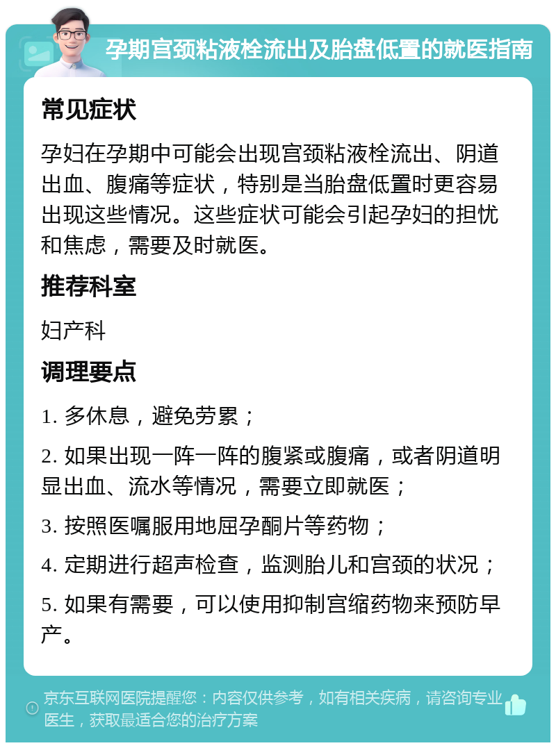 孕期宫颈粘液栓流出及胎盘低置的就医指南 常见症状 孕妇在孕期中可能会出现宫颈粘液栓流出、阴道出血、腹痛等症状，特别是当胎盘低置时更容易出现这些情况。这些症状可能会引起孕妇的担忧和焦虑，需要及时就医。 推荐科室 妇产科 调理要点 1. 多休息，避免劳累； 2. 如果出现一阵一阵的腹紧或腹痛，或者阴道明显出血、流水等情况，需要立即就医； 3. 按照医嘱服用地屈孕酮片等药物； 4. 定期进行超声检查，监测胎儿和宫颈的状况； 5. 如果有需要，可以使用抑制宫缩药物来预防早产。