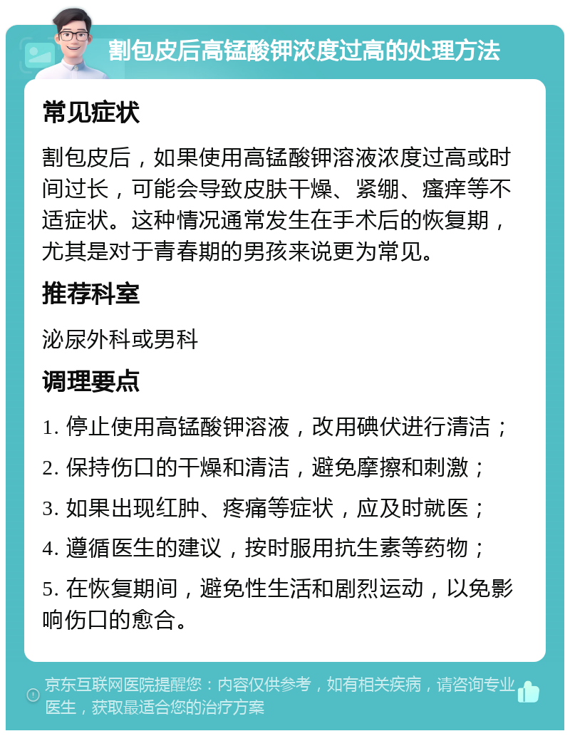 割包皮后高锰酸钾浓度过高的处理方法 常见症状 割包皮后，如果使用高锰酸钾溶液浓度过高或时间过长，可能会导致皮肤干燥、紧绷、瘙痒等不适症状。这种情况通常发生在手术后的恢复期，尤其是对于青春期的男孩来说更为常见。 推荐科室 泌尿外科或男科 调理要点 1. 停止使用高锰酸钾溶液，改用碘伏进行清洁； 2. 保持伤口的干燥和清洁，避免摩擦和刺激； 3. 如果出现红肿、疼痛等症状，应及时就医； 4. 遵循医生的建议，按时服用抗生素等药物； 5. 在恢复期间，避免性生活和剧烈运动，以免影响伤口的愈合。