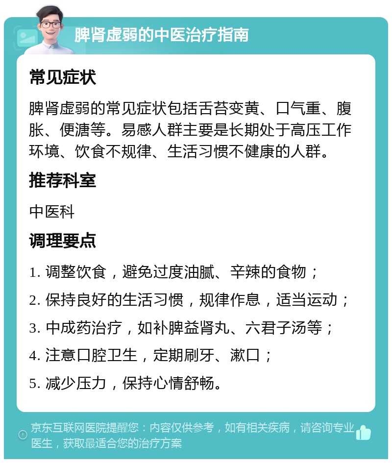 脾肾虚弱的中医治疗指南 常见症状 脾肾虚弱的常见症状包括舌苔变黄、口气重、腹胀、便溏等。易感人群主要是长期处于高压工作环境、饮食不规律、生活习惯不健康的人群。 推荐科室 中医科 调理要点 1. 调整饮食，避免过度油腻、辛辣的食物； 2. 保持良好的生活习惯，规律作息，适当运动； 3. 中成药治疗，如补脾益肾丸、六君子汤等； 4. 注意口腔卫生，定期刷牙、漱口； 5. 减少压力，保持心情舒畅。