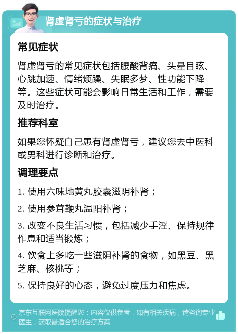 肾虚肾亏的症状与治疗 常见症状 肾虚肾亏的常见症状包括腰酸背痛、头晕目眩、心跳加速、情绪烦躁、失眠多梦、性功能下降等。这些症状可能会影响日常生活和工作，需要及时治疗。 推荐科室 如果您怀疑自己患有肾虚肾亏，建议您去中医科或男科进行诊断和治疗。 调理要点 1. 使用六味地黄丸胶囊滋阴补肾； 2. 使用参茸鞭丸温阳补肾； 3. 改变不良生活习惯，包括减少手淫、保持规律作息和适当锻炼； 4. 饮食上多吃一些滋阴补肾的食物，如黑豆、黑芝麻、核桃等； 5. 保持良好的心态，避免过度压力和焦虑。