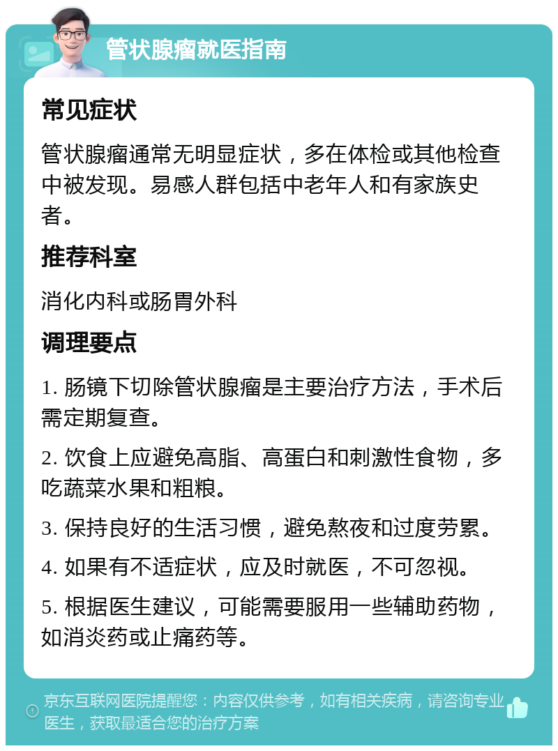 管状腺瘤就医指南 常见症状 管状腺瘤通常无明显症状，多在体检或其他检查中被发现。易感人群包括中老年人和有家族史者。 推荐科室 消化内科或肠胃外科 调理要点 1. 肠镜下切除管状腺瘤是主要治疗方法，手术后需定期复查。 2. 饮食上应避免高脂、高蛋白和刺激性食物，多吃蔬菜水果和粗粮。 3. 保持良好的生活习惯，避免熬夜和过度劳累。 4. 如果有不适症状，应及时就医，不可忽视。 5. 根据医生建议，可能需要服用一些辅助药物，如消炎药或止痛药等。