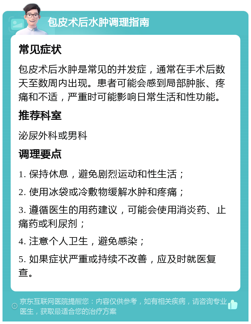 包皮术后水肿调理指南 常见症状 包皮术后水肿是常见的并发症，通常在手术后数天至数周内出现。患者可能会感到局部肿胀、疼痛和不适，严重时可能影响日常生活和性功能。 推荐科室 泌尿外科或男科 调理要点 1. 保持休息，避免剧烈运动和性生活； 2. 使用冰袋或冷敷物缓解水肿和疼痛； 3. 遵循医生的用药建议，可能会使用消炎药、止痛药或利尿剂； 4. 注意个人卫生，避免感染； 5. 如果症状严重或持续不改善，应及时就医复查。