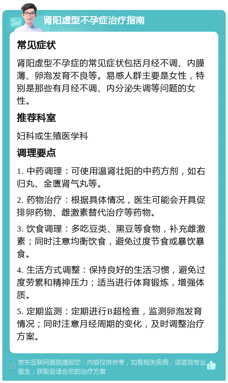 肾阳虚型不孕症治疗指南 常见症状 肾阳虚型不孕症的常见症状包括月经不调、内膜薄、卵泡发育不良等。易感人群主要是女性，特别是那些有月经不调、内分泌失调等问题的女性。 推荐科室 妇科或生殖医学科 调理要点 1. 中药调理：可使用温肾壮阳的中药方剂，如右归丸、金匮肾气丸等。 2. 药物治疗：根据具体情况，医生可能会开具促排卵药物、雌激素替代治疗等药物。 3. 饮食调理：多吃豆类、黑豆等食物，补充雌激素；同时注意均衡饮食，避免过度节食或暴饮暴食。 4. 生活方式调整：保持良好的生活习惯，避免过度劳累和精神压力；适当进行体育锻炼，增强体质。 5. 定期监测：定期进行B超检查，监测卵泡发育情况；同时注意月经周期的变化，及时调整治疗方案。