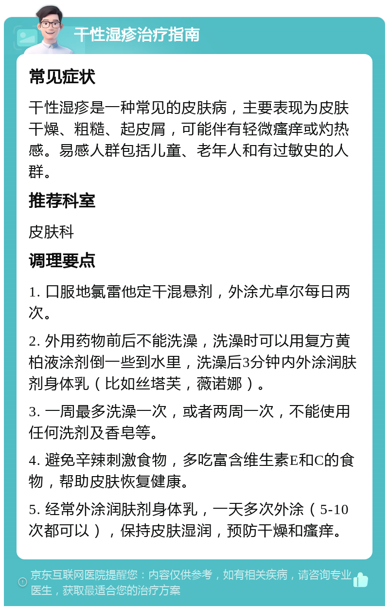 干性湿疹治疗指南 常见症状 干性湿疹是一种常见的皮肤病，主要表现为皮肤干燥、粗糙、起皮屑，可能伴有轻微瘙痒或灼热感。易感人群包括儿童、老年人和有过敏史的人群。 推荐科室 皮肤科 调理要点 1. 口服地氯雷他定干混悬剂，外涂尤卓尔每日两次。 2. 外用药物前后不能洗澡，洗澡时可以用复方黄柏液涂剂倒一些到水里，洗澡后3分钟内外涂润肤剂身体乳（比如丝塔芙，薇诺娜）。 3. 一周最多洗澡一次，或者两周一次，不能使用任何洗剂及香皂等。 4. 避免辛辣刺激食物，多吃富含维生素E和C的食物，帮助皮肤恢复健康。 5. 经常外涂润肤剂身体乳，一天多次外涂（5-10次都可以），保持皮肤湿润，预防干燥和瘙痒。