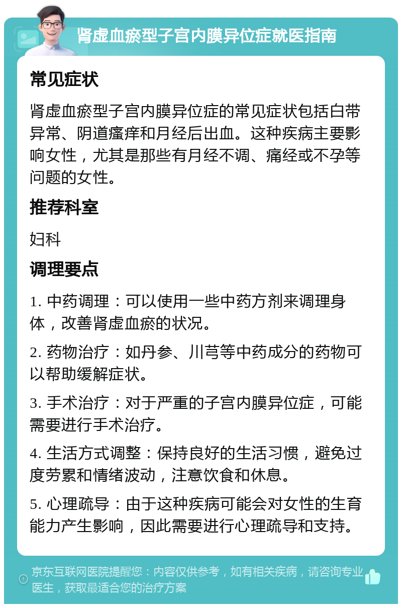 肾虚血瘀型子宫内膜异位症就医指南 常见症状 肾虚血瘀型子宫内膜异位症的常见症状包括白带异常、阴道瘙痒和月经后出血。这种疾病主要影响女性，尤其是那些有月经不调、痛经或不孕等问题的女性。 推荐科室 妇科 调理要点 1. 中药调理：可以使用一些中药方剂来调理身体，改善肾虚血瘀的状况。 2. 药物治疗：如丹参、川芎等中药成分的药物可以帮助缓解症状。 3. 手术治疗：对于严重的子宫内膜异位症，可能需要进行手术治疗。 4. 生活方式调整：保持良好的生活习惯，避免过度劳累和情绪波动，注意饮食和休息。 5. 心理疏导：由于这种疾病可能会对女性的生育能力产生影响，因此需要进行心理疏导和支持。