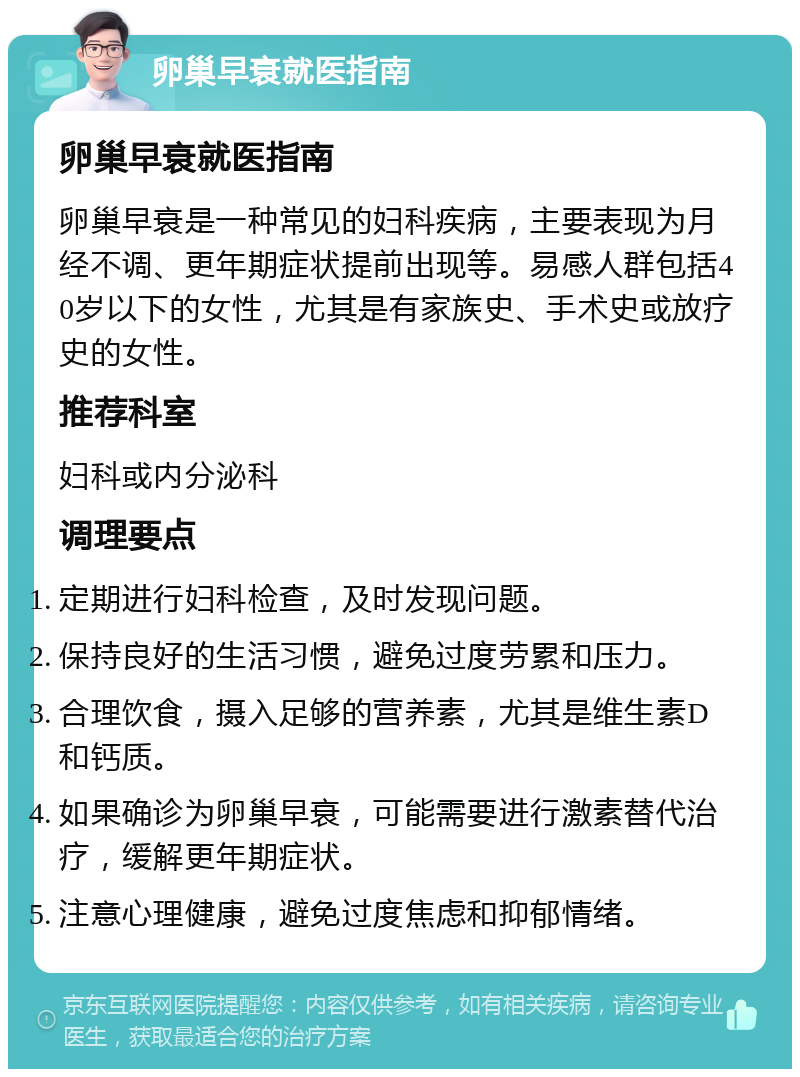 卵巢早衰就医指南 卵巢早衰就医指南 卵巢早衰是一种常见的妇科疾病，主要表现为月经不调、更年期症状提前出现等。易感人群包括40岁以下的女性，尤其是有家族史、手术史或放疗史的女性。 推荐科室 妇科或内分泌科 调理要点 定期进行妇科检查，及时发现问题。 保持良好的生活习惯，避免过度劳累和压力。 合理饮食，摄入足够的营养素，尤其是维生素D和钙质。 如果确诊为卵巢早衰，可能需要进行激素替代治疗，缓解更年期症状。 注意心理健康，避免过度焦虑和抑郁情绪。