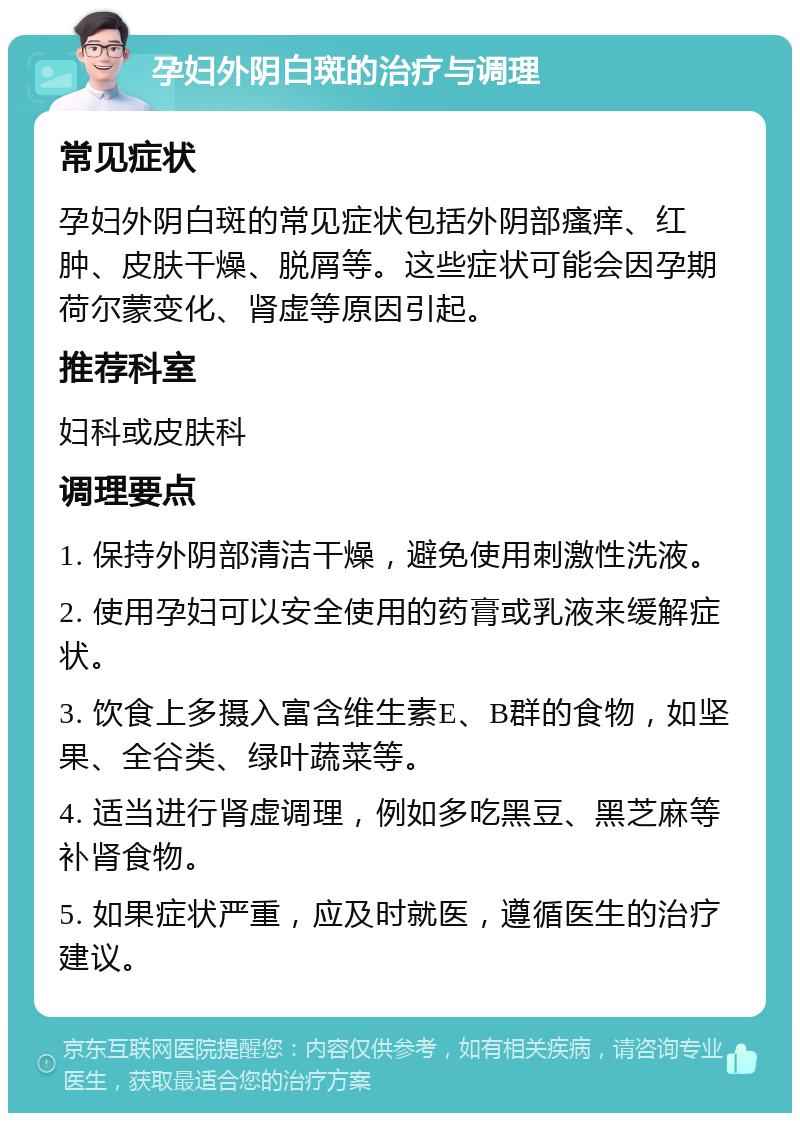 孕妇外阴白斑的治疗与调理 常见症状 孕妇外阴白斑的常见症状包括外阴部瘙痒、红肿、皮肤干燥、脱屑等。这些症状可能会因孕期荷尔蒙变化、肾虚等原因引起。 推荐科室 妇科或皮肤科 调理要点 1. 保持外阴部清洁干燥，避免使用刺激性洗液。 2. 使用孕妇可以安全使用的药膏或乳液来缓解症状。 3. 饮食上多摄入富含维生素E、B群的食物，如坚果、全谷类、绿叶蔬菜等。 4. 适当进行肾虚调理，例如多吃黑豆、黑芝麻等补肾食物。 5. 如果症状严重，应及时就医，遵循医生的治疗建议。