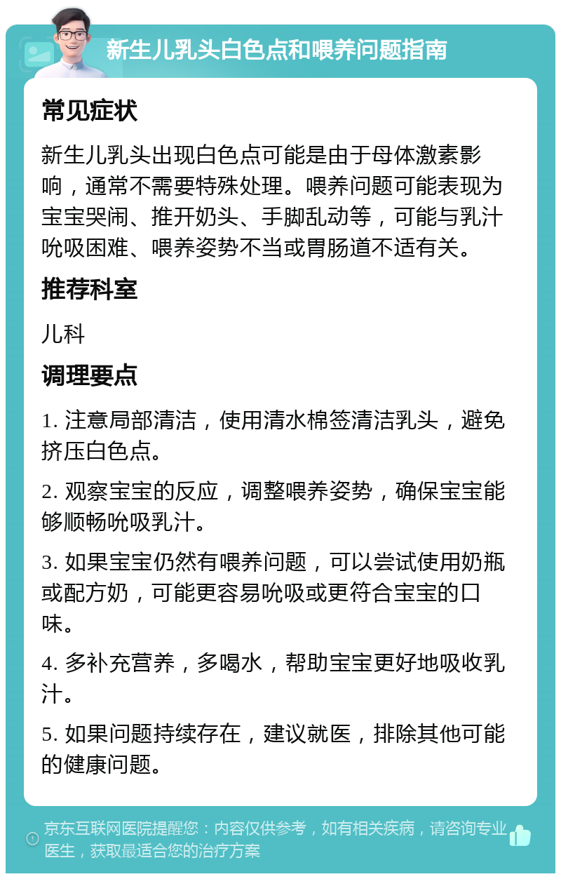 新生儿乳头白色点和喂养问题指南 常见症状 新生儿乳头出现白色点可能是由于母体激素影响，通常不需要特殊处理。喂养问题可能表现为宝宝哭闹、推开奶头、手脚乱动等，可能与乳汁吮吸困难、喂养姿势不当或胃肠道不适有关。 推荐科室 儿科 调理要点 1. 注意局部清洁，使用清水棉签清洁乳头，避免挤压白色点。 2. 观察宝宝的反应，调整喂养姿势，确保宝宝能够顺畅吮吸乳汁。 3. 如果宝宝仍然有喂养问题，可以尝试使用奶瓶或配方奶，可能更容易吮吸或更符合宝宝的口味。 4. 多补充营养，多喝水，帮助宝宝更好地吸收乳汁。 5. 如果问题持续存在，建议就医，排除其他可能的健康问题。