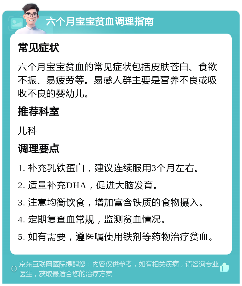 六个月宝宝贫血调理指南 常见症状 六个月宝宝贫血的常见症状包括皮肤苍白、食欲不振、易疲劳等。易感人群主要是营养不良或吸收不良的婴幼儿。 推荐科室 儿科 调理要点 1. 补充乳铁蛋白，建议连续服用3个月左右。 2. 适量补充DHA，促进大脑发育。 3. 注意均衡饮食，增加富含铁质的食物摄入。 4. 定期复查血常规，监测贫血情况。 5. 如有需要，遵医嘱使用铁剂等药物治疗贫血。