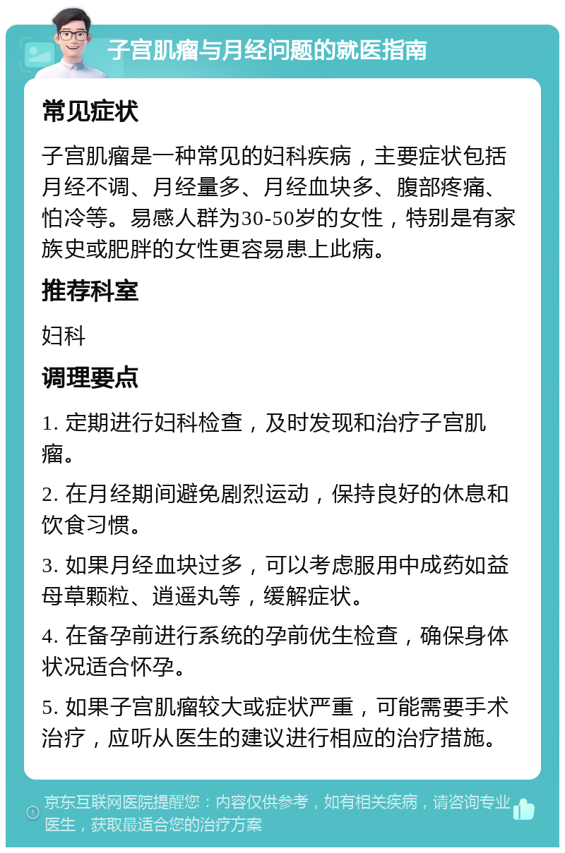 子宫肌瘤与月经问题的就医指南 常见症状 子宫肌瘤是一种常见的妇科疾病，主要症状包括月经不调、月经量多、月经血块多、腹部疼痛、怕冷等。易感人群为30-50岁的女性，特别是有家族史或肥胖的女性更容易患上此病。 推荐科室 妇科 调理要点 1. 定期进行妇科检查，及时发现和治疗子宫肌瘤。 2. 在月经期间避免剧烈运动，保持良好的休息和饮食习惯。 3. 如果月经血块过多，可以考虑服用中成药如益母草颗粒、逍遥丸等，缓解症状。 4. 在备孕前进行系统的孕前优生检查，确保身体状况适合怀孕。 5. 如果子宫肌瘤较大或症状严重，可能需要手术治疗，应听从医生的建议进行相应的治疗措施。