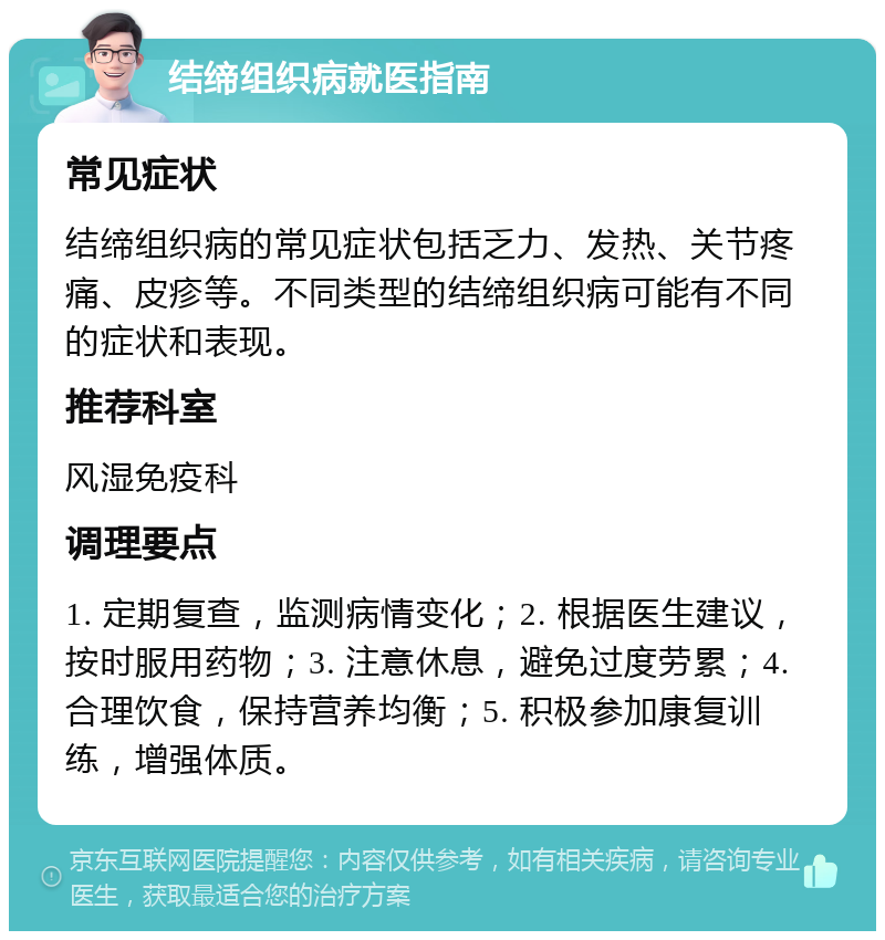 结缔组织病就医指南 常见症状 结缔组织病的常见症状包括乏力、发热、关节疼痛、皮疹等。不同类型的结缔组织病可能有不同的症状和表现。 推荐科室 风湿免疫科 调理要点 1. 定期复查，监测病情变化；2. 根据医生建议，按时服用药物；3. 注意休息，避免过度劳累；4. 合理饮食，保持营养均衡；5. 积极参加康复训练，增强体质。