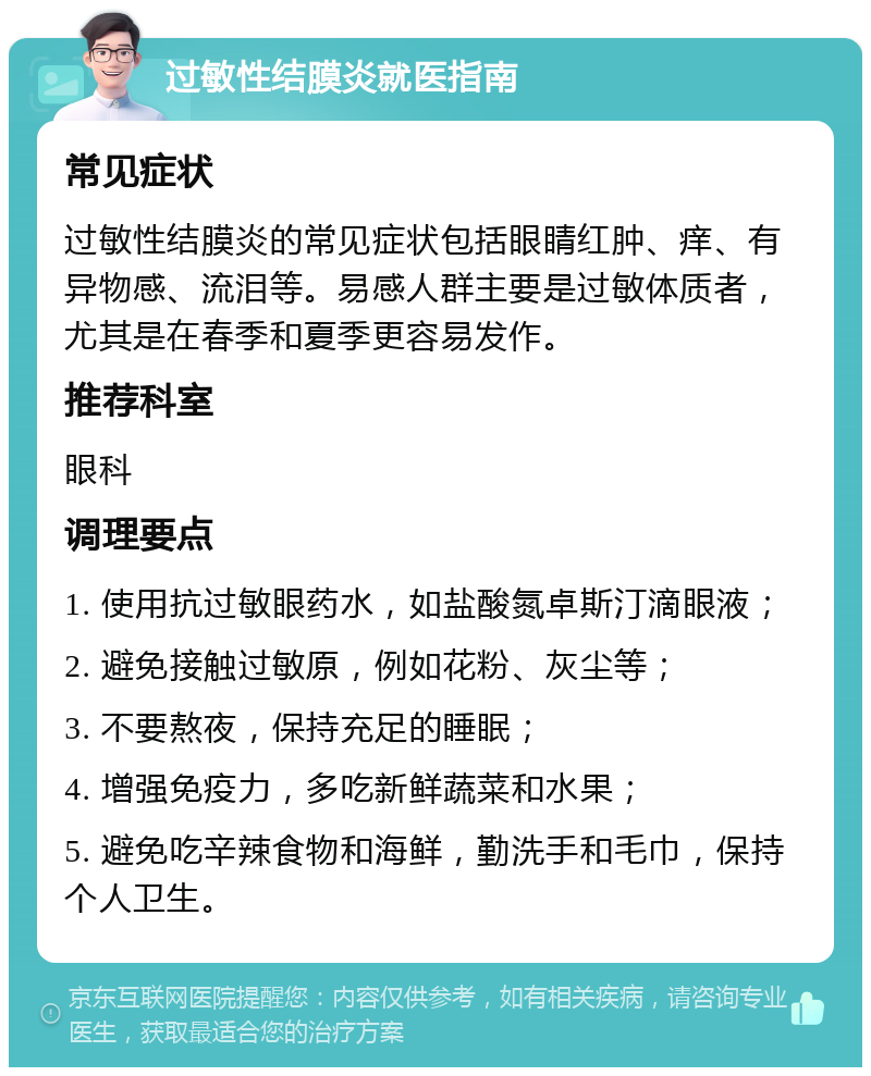 过敏性结膜炎就医指南 常见症状 过敏性结膜炎的常见症状包括眼睛红肿、痒、有异物感、流泪等。易感人群主要是过敏体质者，尤其是在春季和夏季更容易发作。 推荐科室 眼科 调理要点 1. 使用抗过敏眼药水，如盐酸氮卓斯汀滴眼液； 2. 避免接触过敏原，例如花粉、灰尘等； 3. 不要熬夜，保持充足的睡眠； 4. 增强免疫力，多吃新鲜蔬菜和水果； 5. 避免吃辛辣食物和海鲜，勤洗手和毛巾，保持个人卫生。