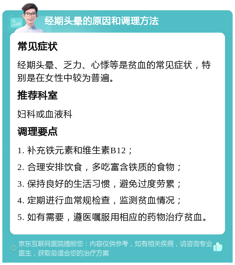 经期头晕的原因和调理方法 常见症状 经期头晕、乏力、心悸等是贫血的常见症状，特别是在女性中较为普遍。 推荐科室 妇科或血液科 调理要点 1. 补充铁元素和维生素B12； 2. 合理安排饮食，多吃富含铁质的食物； 3. 保持良好的生活习惯，避免过度劳累； 4. 定期进行血常规检查，监测贫血情况； 5. 如有需要，遵医嘱服用相应的药物治疗贫血。