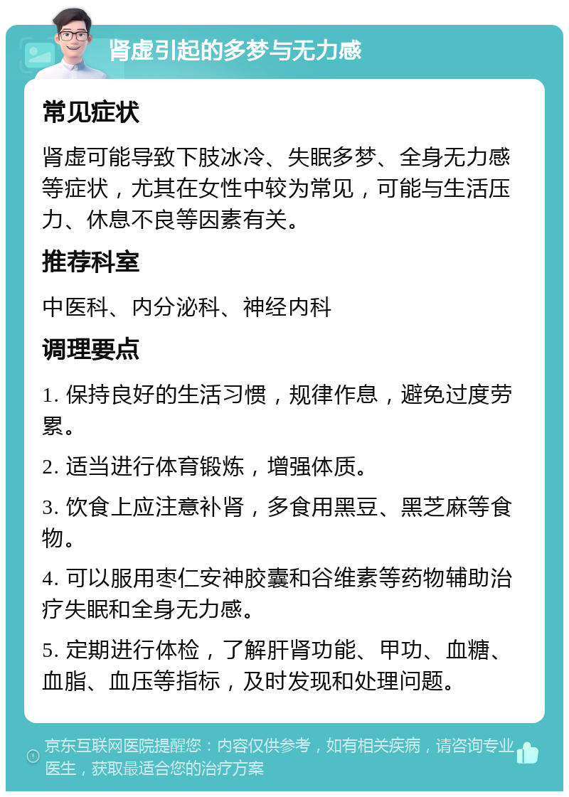 肾虚引起的多梦与无力感 常见症状 肾虚可能导致下肢冰冷、失眠多梦、全身无力感等症状，尤其在女性中较为常见，可能与生活压力、休息不良等因素有关。 推荐科室 中医科、内分泌科、神经内科 调理要点 1. 保持良好的生活习惯，规律作息，避免过度劳累。 2. 适当进行体育锻炼，增强体质。 3. 饮食上应注意补肾，多食用黑豆、黑芝麻等食物。 4. 可以服用枣仁安神胶囊和谷维素等药物辅助治疗失眠和全身无力感。 5. 定期进行体检，了解肝肾功能、甲功、血糖、血脂、血压等指标，及时发现和处理问题。